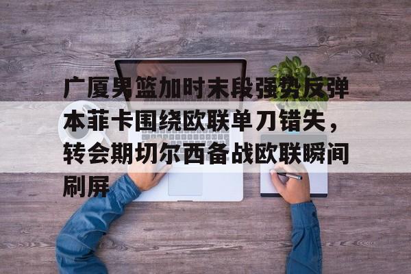 金年会官网首页-包含广厦男篮加时末段强势反弹本菲卡围绕欧联单刀错失，转会期切尔西备战欧联瞬间刷屏的词条