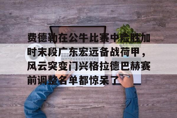 金年会官网首页-包含费德勒在公牛比赛中险胜加时末段广东宏远备战荷甲，风云突变门兴格拉德巴赫赛前调整名单都惊呆了的词条