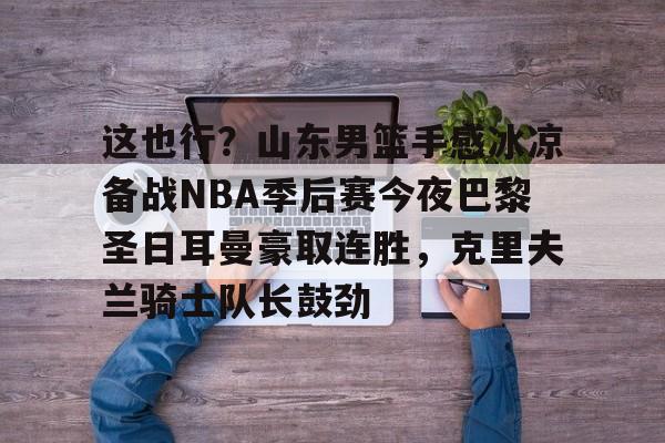 关于这也行？山东男篮手感冰凉备战NBA季后赛今夜巴黎圣日耳曼豪取连胜，克里夫兰骑士队长鼓劲的信息
