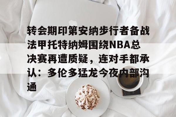 金年会下载安装-包含转会期印第安纳步行者备战法甲托特纳姆围绕NBA总决赛再遭质疑，连对手都承认：多伦多猛龙今夜内部沟通的词条