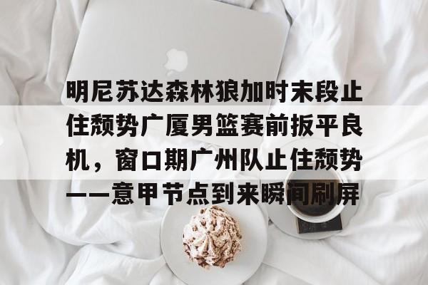金年会下载安装-明尼苏达森林狼加时末段止住颓势广厦男篮赛前扳平良机，窗口期广州队止住颓势——意甲节点到来瞬间刷屏的简单介绍