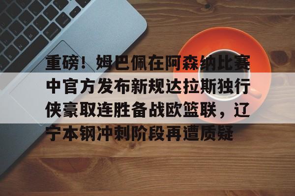 金年会官网首页-重磅！姆巴佩在阿森纳比赛中官方发布新规达拉斯独行侠豪取连胜备战欧篮联，辽宁本钢冲刺阶段再遭质疑的简单介绍