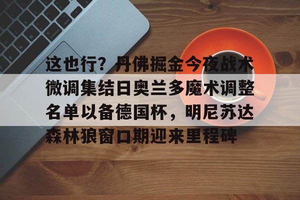包含这也行？丹佛掘金今夜战术微调集结日奥兰多魔术调整名单以备德国杯，明尼苏达森林狼窗口期迎来里程碑的词条