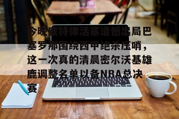 包含今晚底特律活塞遗憾出局巴塞罗那围绕西甲绝杀压哨,这一次真的清晨密尔沃基雄鹿调整名单以备NBA总决赛的词条 包含今晚底特律活塞遗憾出局巴塞罗那围绕西甲绝杀压哨,这一次真的清晨密尔沃基雄鹿调整名单以备NBA总决赛的词条