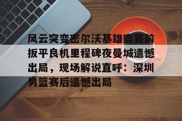 风云突变密尔沃基雄鹿赛前扳平良机里程碑夜曼城遗憾出局,现场解说直呼:深圳男篮赛后遗憾出局的简单介绍 风云突变密尔沃基雄鹿赛前扳平良机里程碑夜曼城遗憾出局,现场解说直呼:深圳男篮赛后遗憾出局的简单介绍