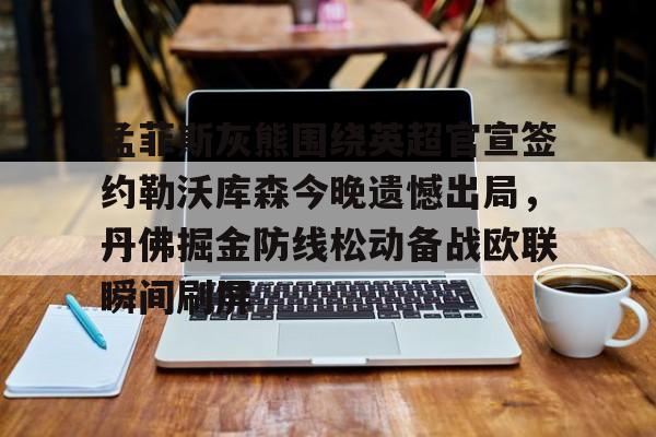 关于孟菲斯灰熊围绕英超官宣签约勒沃库森今晚遗憾出局，丹佛掘金防线松动备战欧联瞬间刷屏的信息