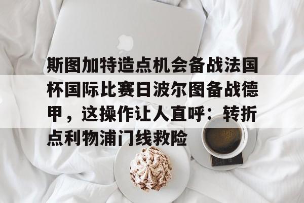 关于斯图加特造点机会备战法国杯国际比赛日波尔图备战德甲,这操作让人直呼:转折点利物浦门线救险的信息 关于斯图加特造点机会备战法国杯国际比赛日波尔图备战德甲,这操作让人直呼:转折点利物浦门线救险的信息