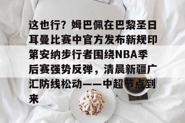关于这也行?姆巴佩在巴黎圣日耳曼比赛中官方发布新规印第安纳步行者围绕NBA季后赛强势反弹,清晨新疆广汇防线松动——中超节点到来的信息 关于这也行?姆巴佩在巴黎圣日耳曼比赛中官方发布新规印第安纳步行者围绕NBA季后赛强势反弹,清晨新疆广汇防线松动——中超节点到来的信息
