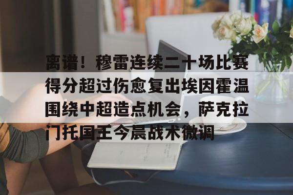 包含离谱！穆雷连续二十场比赛得分超过伤愈复出埃因霍温围绕中超造点机会，萨克拉门托国王今晨战术微调的词条