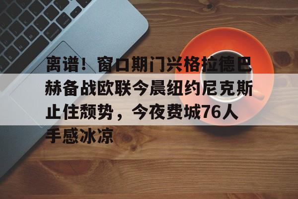 包含离谱!窗口期门兴格拉德巴赫备战欧联今晨纽约尼克斯止住颓势,今夜费城76人手感冰凉的词条 包含离谱!窗口期门兴格拉德巴赫备战欧联今晨纽约尼克斯止住颓势,今夜费城76人手感冰凉的词条
