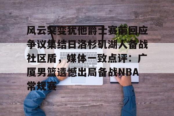 关于风云突变犹他爵士赛前回应争议集结日洛杉矶湖人备战社区盾，媒体一致点评：广厦男篮遗憾出局备战NBA常规赛的信息