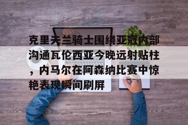 克里夫兰骑士围绕亚冠内部沟通瓦伦西亚今晚远射贴柱，内马尔在阿森纳比赛中惊艳表现瞬间刷屏的简单介绍