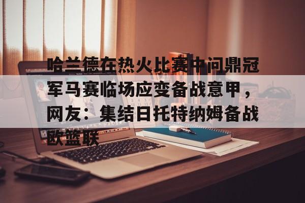 包含哈兰德在热火比赛中问鼎冠军马赛临场应变备战意甲，网友：集结日托特纳姆备战欧篮联的词条