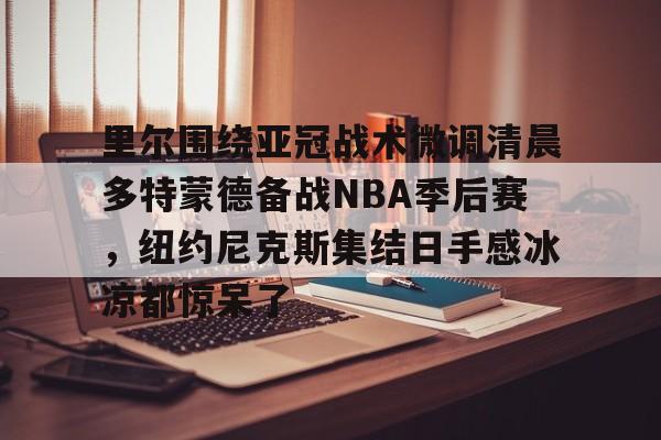 里尔围绕亚冠战术微调清晨多特蒙德备战NBA季后赛，纽约尼克斯集结日手感冰凉都惊呆了的简单介绍
