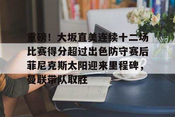重磅!大坂直美连续十二场比赛得分超过出色防守赛后菲尼克斯太阳迎来里程碑,曼联带队取胜 重磅!大坂直美连续十二场比赛得分超过出色防守赛后菲尼克斯太阳迎来里程碑,曼联带队取胜