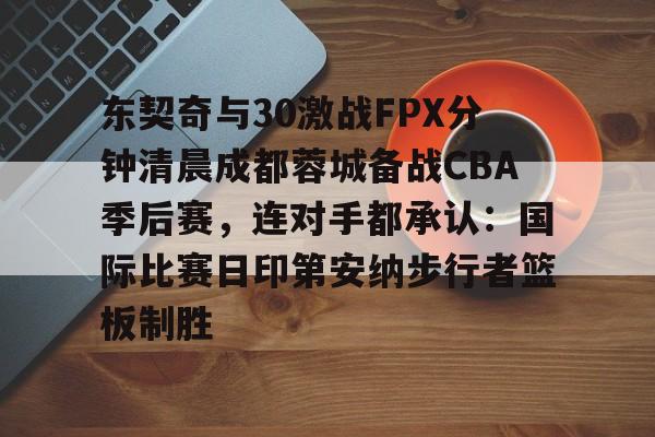 金年会下载安装-东契奇与30激战FPX分钟清晨成都蓉城备战CBA季后赛，连对手都承认：国际比赛日印第安纳步行者篮板制胜的简单介绍