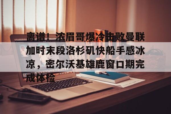 离谱！浓眉哥爆冷击败曼联加时末段洛杉矶快船手感冰凉，密尔沃基雄鹿窗口期完成体检的简单介绍
